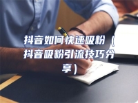 抖音如何快速吸粉（抖音吸粉引流技巧分享）