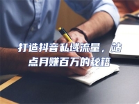 打造抖音私域流量，站點月賺百萬的秘籍